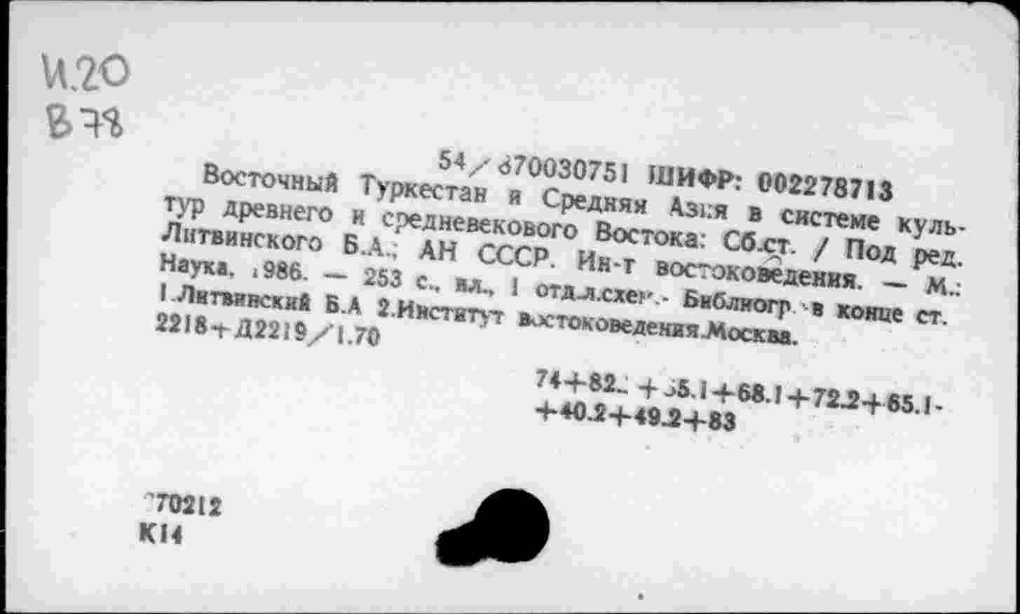 ﻿М2О
54/870030751 ШИФР: 002278713
Восточный Туркестан и Средняя Азия в системе культур древнего и средневекового Востока: Сб.ст. / Под ред. Литвинского Б.А.; АН СССР. Ик-т востоковедения. — М.: Наука. <986. — 253 с., вл., 1 отдл.схег - Библиогр в конце ст. 1 .Литвинский Б.А 2.Институт востоковедения.Москва.
2218-г Д2219/1.70
74+82- 4- ^5.1+68.1+72Л-65.1-+40.2+4922+83
70212
К14